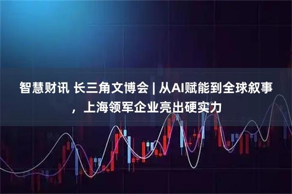 智慧财讯 长三角文博会 | 从AI赋能到全球叙事，上海领军企业亮出硬实力