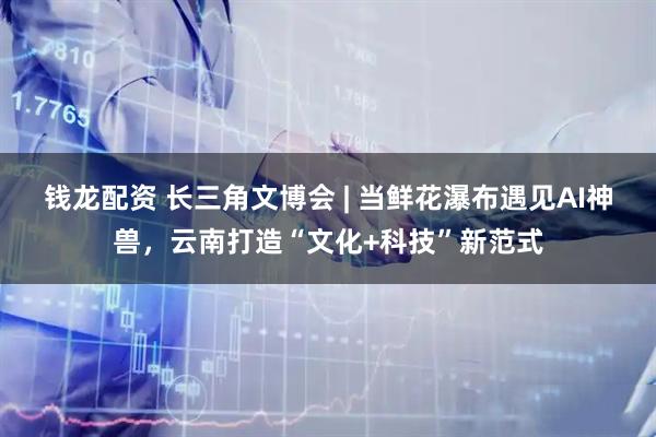 钱龙配资 长三角文博会 | 当鲜花瀑布遇见AI神兽，云南打造“文化+科技”新范式