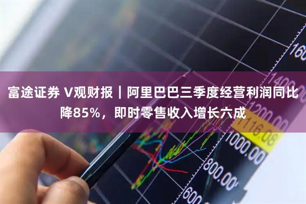 富途证券 V观财报｜阿里巴巴三季度经营利润同比降85%，即时零售收入增长六成