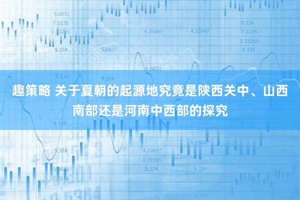 趣策略 关于夏朝的起源地究竟是陕西关中、山西南部还是河南中西部的探究