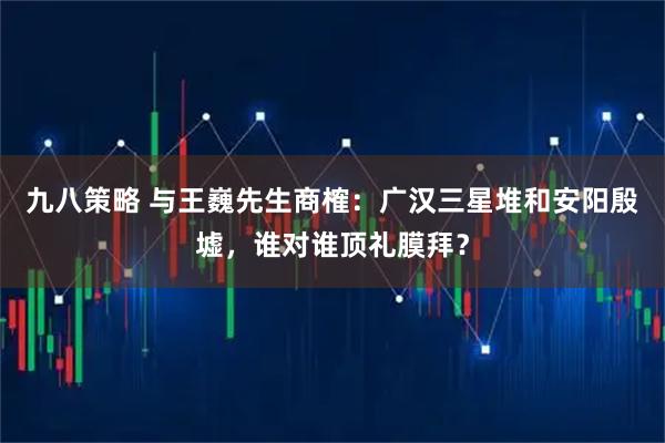 九八策略 与王巍先生商榷：广汉三星堆和安阳殷墟，谁对谁顶礼膜拜？