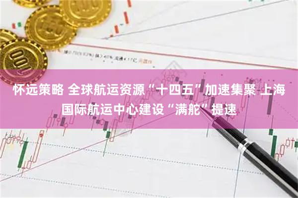 怀远策略 全球航运资源“十四五”加速集聚 上海国际航运中心建设“满舵”提速