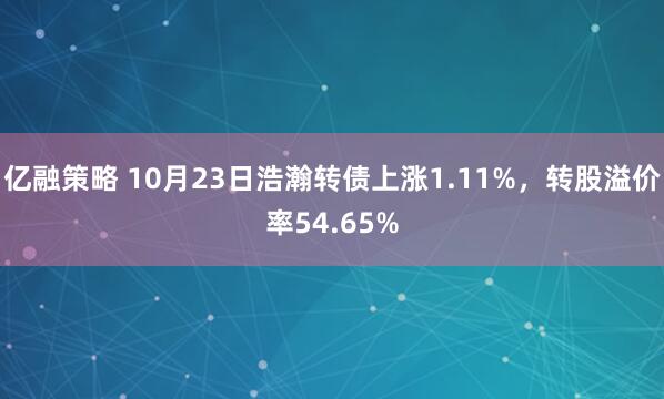 亿融策略 10月23日浩瀚转债上涨1.11%，转股溢价率54.65%