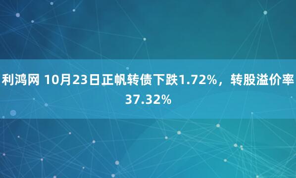 利鸿网 10月23日正帆转债下跌1.72%，转股溢价率37.32%