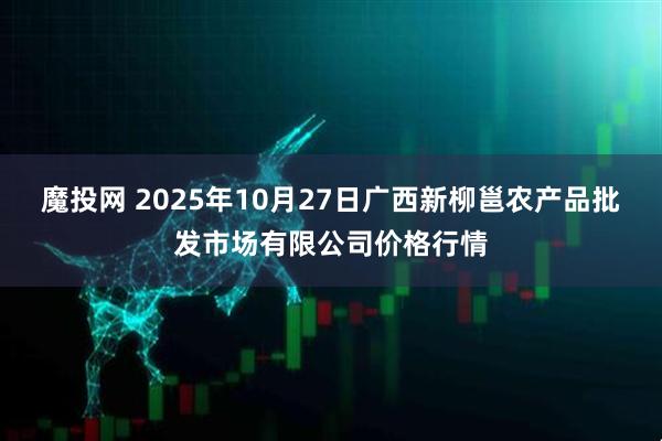魔投网 2025年10月27日广西新柳邕农产品批发市场有限公司价格行情