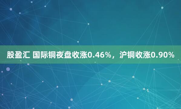 股盈汇 国际铜夜盘收涨0.46%，沪铜收涨0.90%