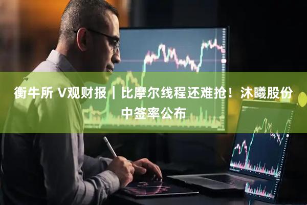 衡牛所 V观财报｜比摩尔线程还难抢！沐曦股份中签率公布