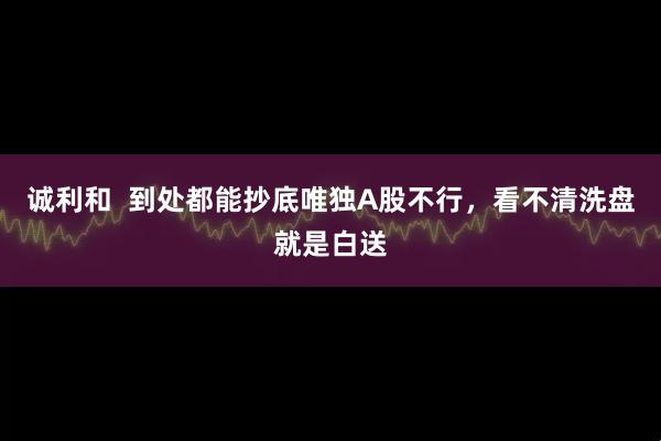 诚利和  到处都能抄底唯独A股不行，看不清洗盘就是白送
