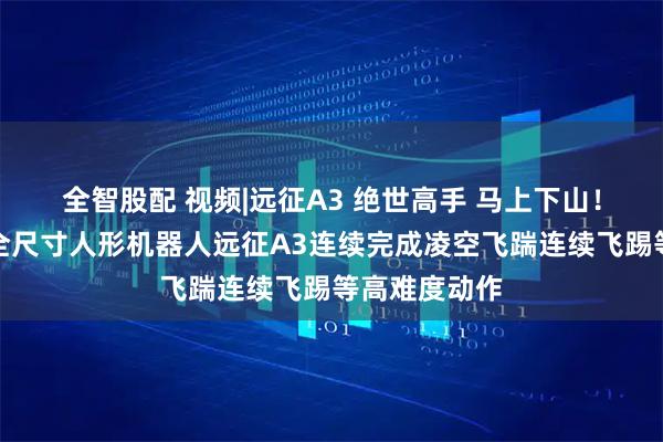 全智股配 视频|远征A3 绝世高手 马上下山！智元新一代全尺寸人形机器人远征A3连续完成凌空飞踹连续飞踢等高难度动作