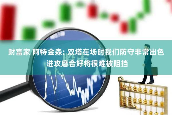 财富家 阿特金森: 双塔在场时我们防守非常出色 进攻磨合好将很难被阻挡