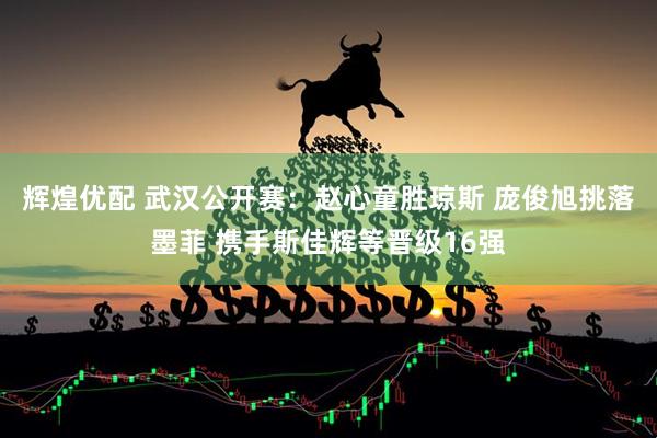 辉煌优配 武汉公开赛：赵心童胜琼斯 庞俊旭挑落墨菲 携手斯佳辉等晋级16强