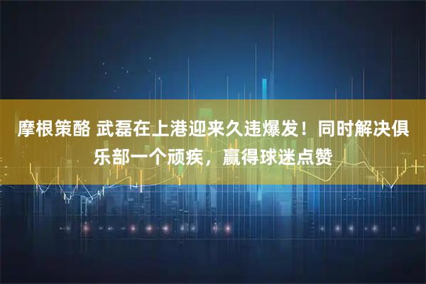 摩根策酪 武磊在上港迎来久违爆发！同时解决俱乐部一个顽疾，赢得球迷点赞